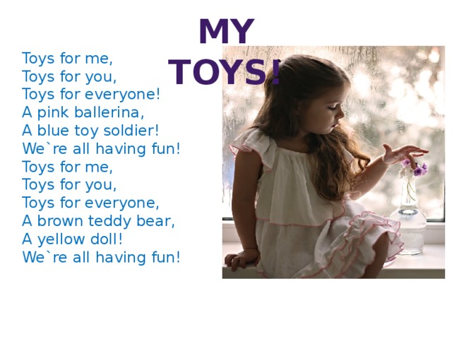 My toys! Toys for me, Toys for you, Toys for everyone! A pink ballerina, A blue toy soldier! We`re all having fun! Toys for me, Toys for you, Toys for everyone, A brown teddy bear, A yellow doll! We`re all having fun!