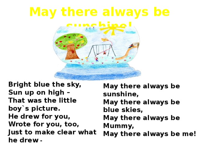 May there always be sunshine! Bright blue the sky, Sun up on high – That was the little boy`s picture. He drew for you, Wrote for you, too, Just to make clear what he drew - May there always be sunshine, May there always be blue skies, May there always be Mummy, May there always be me!