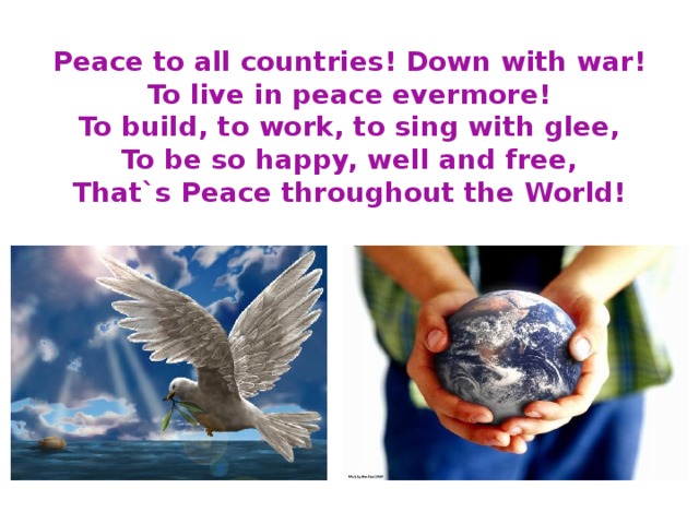 Peace to all countries! Down with war!  To live in peace evermore!  To build, to work, to sing with glee,  To be so happy, well and free,  That`s Peace throughout the World!