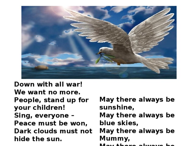Down with all war! We want no more. People, stand up for your children! Sing, everyone – Peace must be won, Dark clouds must not hide the sun. May there always be sunshine, May there always be blue skies, May there always be Mummy, May there always be me!
