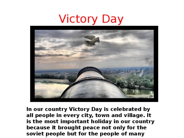 Victory Day    In our country Victory Day is celebrated by all people in every city, town and village. It is the most important holiday in our country because it brought peace not only for the soviet people but for the people of many countries.