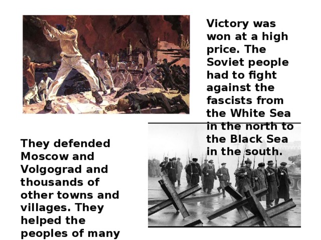 Victory was won at a high price. The Soviet people had to fight against the fascists from the White Sea in the north to the Black Sea in the south. They defended Moscow and Volgograd and thousands of other towns and villages. They helped the peoples of many other countries to become free from fascism.