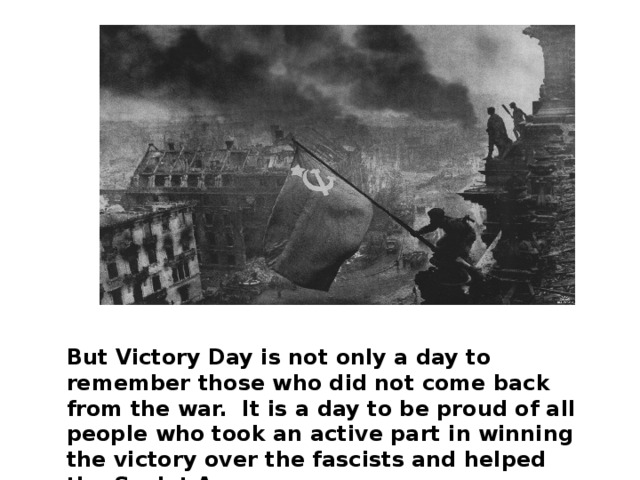 But Victory Day is not only a day to remember those who did not come back from the war. It is a day to be proud of all people who took an active part in winning the victory over the fascists and helped the Soviet Army.