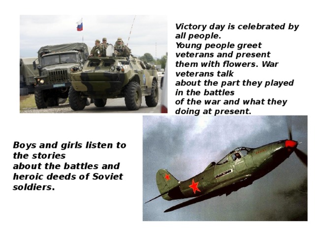 Victory day is celebrated by all people. Young people greet veterans and present them with flowers. War veterans talk about the part they played in the battles of the war and what they doing at present. Boys and girls listen to the stories about the battles and heroic deeds of Soviet soldiers.