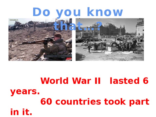 Do you know that…?  World War II lasted 6 years.  60 countries took part in it.