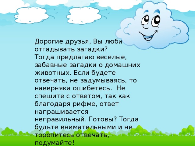 Дорогие друзья, Вы любите отгадывать загадки? Тогда предлагаю веселые, забавные загадки о домашних животных. Если будете отвечать, не задумываясь, то наверняка ошибетесь. Не спешите с ответом, так как благодаря рифме, ответ напрашивается неправильный. Готовы? Тогда будьте внимательными и не торопитесь отвечать, подумайте!