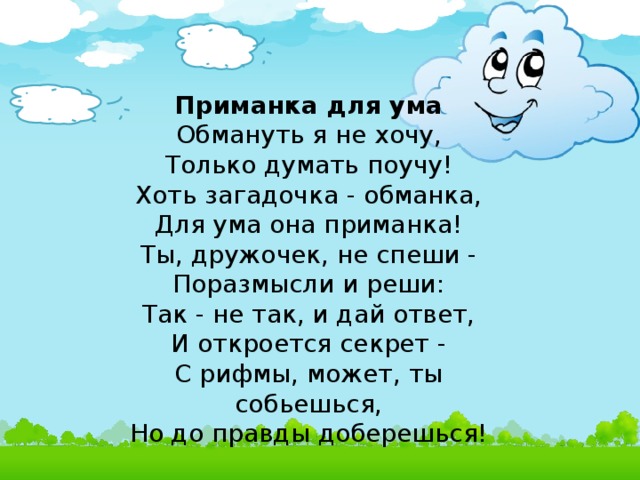 Приманка для ума  Обмануть я не хочу,  Только думать поучу!  Хоть загадочка - обманка,  Для ума она приманка!  Ты, дружочек, не спеши -  Поразмысли и реши:  Так - не так, и дай ответ,  И откроется секрет -  С рифмы, может, ты собьешься,  Но до правды доберешься!