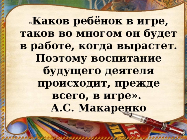 « Каков ребёнок в игре, таков во многом он будет в работе, когда вырастет. Поэтому воспитание будущего деятеля происходит, прежде всего, в игре». А.С. Макаренко