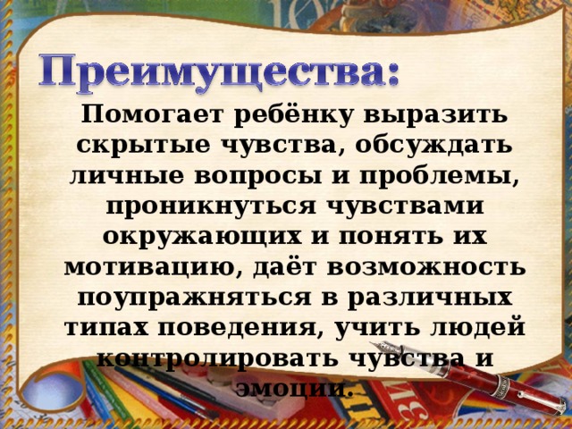 Помогает ребёнку выразить скрытые чувства, обсуждать личные вопросы и проблемы, проникнуться чувствами окружающих и понять их мотивацию, даёт возможность поупражняться в различных типах поведения, учить людей контролировать чувства и эмоции.