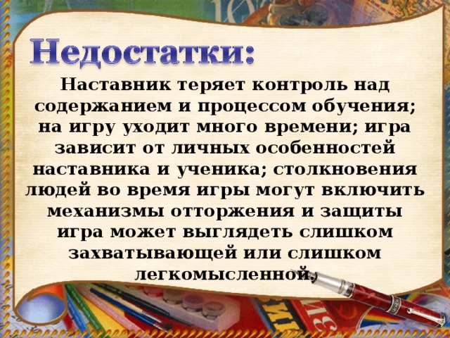 Наставник теряет контроль над содержанием и процессом обучения; на игру уходит много времени; игра зависит от личных особенностей наставника и ученика; столкновения людей во время игры могут включить механизмы отторжения и защиты игра может выглядеть слишком захватывающей или слишком легкомысленной.