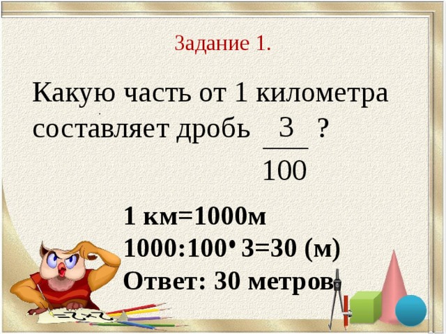 Задание 1. Какую часть от 1 километра составляет дробь ? . 1 км =1000 м 1000:100 3=30 (м) Ответ: 30 метров