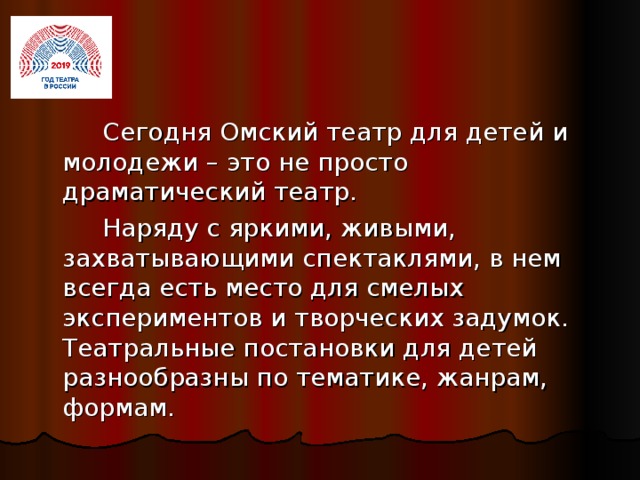 Сегодня Омский театр для детей и молодежи – это не просто драматический театр.   Наряду с яркими, живыми, захватывающими спектаклями, в нем всегда есть место для смелых экспериментов и творческих задумок. Театральные постановки для детей разнообразны по тематике, жанрам, формам.