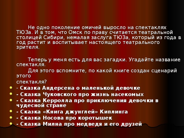 Не одно поколение омичей выросло на спектаклях ТЮЗа. И в том, что Омск по праву считается театральной столицей Сибири, немалая заслуга ТЮЗа, который из года в год растит и воспитывает настоящего театрального зрителя.   Теперь у меня есть для вас загадки. Угадайте название спектакля.   Для этого вспомните, по какой книге создан сценарий этого  спектакля?