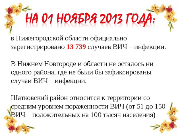 в Нижегородской области официально зарегистрировано 13 739 случаев ВИЧ – инфекции. В Нижнем Новгороде и области не осталось ни одного района, где не были бы зафиксированы случаи ВИЧ – инфекции. Шатковский район относится к территории со средним уровнем пораженности ВИЧ (от 51 до 150 ВИЧ – положительных на 100 тысяч населения)