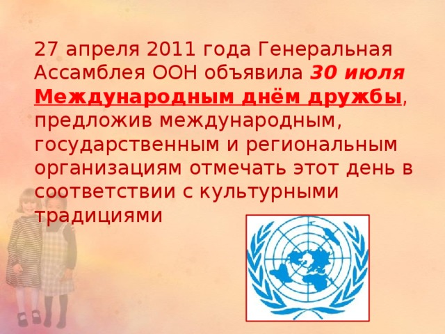 27 апреля 2011 года Генеральная Ассамблея ООН объявила 30 июля  Международным днём дружбы , предложив международным, государственным и региональным организациям отмечать этот день в соответствии с культурными традициями