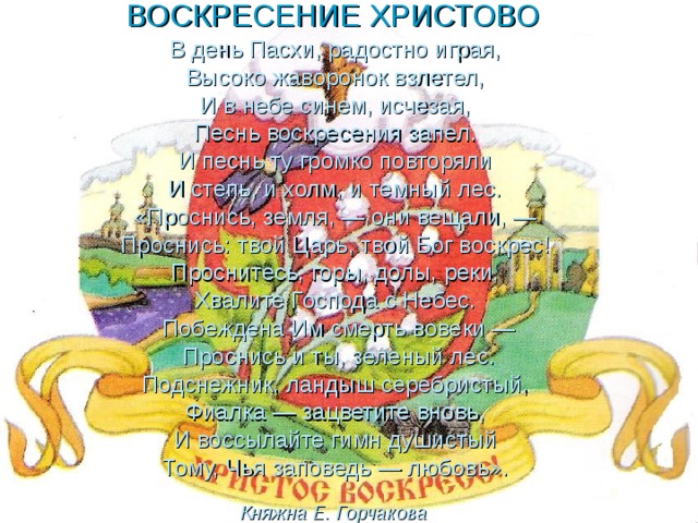 ВОСКРЕСЕНИЕ ХРИСТОВО   В день Пасхи, радостно играя,  Высоко жаворонок взлетел,  И в небе синем, исчезая,  Песнь воскресения запел.  И песнь ту громко повторяли  И степь, и холм, и темный лес.  «Проснись, земля, — они вещали, —  Проснись: твой Царь, твой Бог воскрес!  Проснитесь, горы, долы, реки,  Хвалите Господа с Небес.  Побеждена Им смерть вовеки —  Проснись и ты, зеленый лес.  Подснежник, ландыш серебристый,  Фиалка — зацветите вновь,  И воссылайте гимн душистый  Тому, Чья заповедь — любовь».  Княжна Е. Горчакова