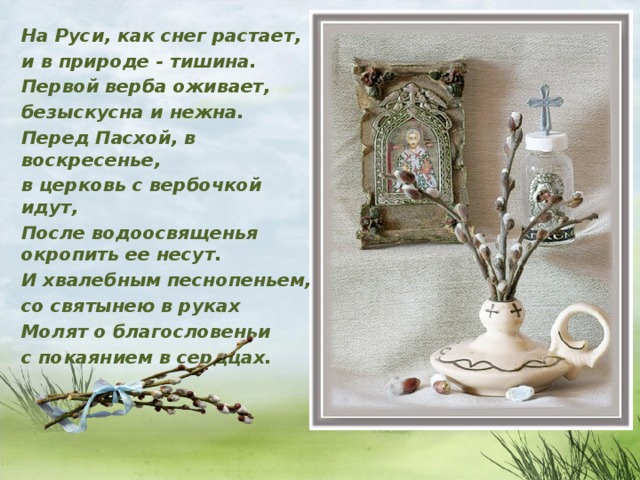 На Руси, как снег растает, и в природе - тишина. Первой верба оживает, безыскусна и нежна. Перед Пасхой, в воскресенье, в церковь с вербочкой идут, После водоосвященья окропить ее несут. И хвалебным песнопеньем, со святынею в руках Молят о благословеньи с покаянием в сердцах.