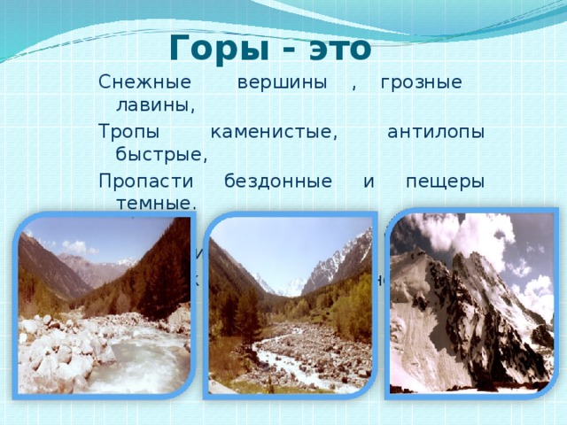 Горы - это  Снежные вершины , грозные лавины, Тропы каменистые, антилопы быстрые, Пропасти бездонные и пещеры темные. Колючие кустарники, змеи и лишайники. Реки ,как хрусталь, в синей дымке даль.