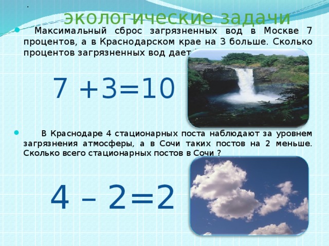 экологические задачи .   Максимальный сброс загрязненных вод в Москве 7 процентов, а в Краснодарском крае на 3 больше. Сколько процентов загрязненных вод дает Краснодарский край?  В Краснодаре 4 стационарных поста наблюдают за уровнем загрязнения атмосферы, а в Сочи таких постов на 2 меньше. Сколько всего стационарных постов в Сочи ? 7 +3=10 4 – 2=2