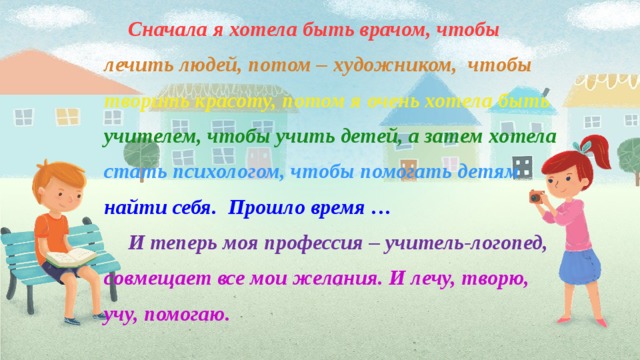 Сначала я хотела быть врачом, чтобы лечить людей, потом – художни­ком, чтобы творить красоту, потом я очень хотела быть учителем, чтобы учить детей, а затем хо­тела стать психологом, чтобы помогать детям найти себя. Прошло время … И теперь моя профессия – учитель-логопед, совмещает все мои желания. И лечу, творю, учу, помогаю.