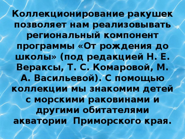 Коллекционирование ракушек позволяет нам реализовывать региональный компонент программы «От рождения до школы» (под редакцией Н. Е. Вераксы, Т. С. Комаровой, М. А. Васильевой). С помощью коллекции мы знакомим детей с морскими раковинами и другими обитателями акватории Приморского края.