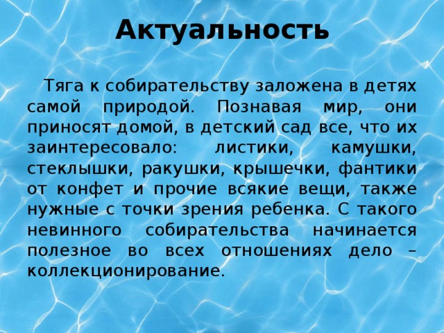 Актуальность  Тяга к собирательству заложена в детях самой природой. Познавая мир, они приносят домой, в детский сад все, что их заинтересовало: листики, камушки, стеклышки, ракушки, крышечки, фантики от конфет и прочие всякие вещи, также нужные с точки зрения ребенка. С такого невинного собирательства начинается полезное во всех отношениях дело – коллекционирование.