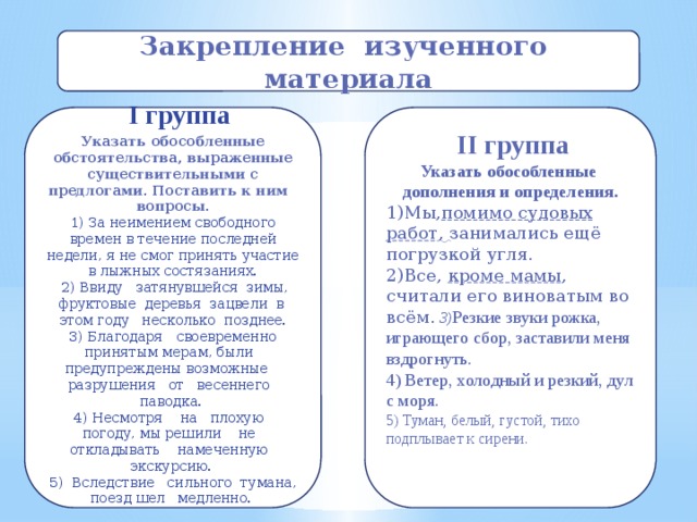 Закрепление изученного материала  I группа  IІ группа Указать обособленные обстоятельства, выраженные существительными с предлогами. Поставить к ним вопросы.  1) За неимением свободного времен в течение последней недели, я не смог принять участие в лыжных состязаниях.  2) Ввиду затянувшейся зимы, фруктовые деревья зацвели в этом году несколько позднее.  3) Благодаря своевременно принятым мерам, были предупреждены возможные разрушения от весеннего паводка.  4) Несмотря на плохую погоду, мы решили не откладывать намеченную экскурсию.  5) Вследствие сильного тумана, поезд шел медленно. Указать обособленные дополнения и определения.  1)Мы, помимо судовых работ , занимались ещё погрузкой угля. 2)Все, кроме мамы , считали его виноватым во всём.  3) Резкие звуки рожка, играющего сбор, заставили меня вздрогнуть. 4) Ветер, холодный и резкий, дул с моря. 5) Туман, белый, густой, тихо подплывает к сирени.