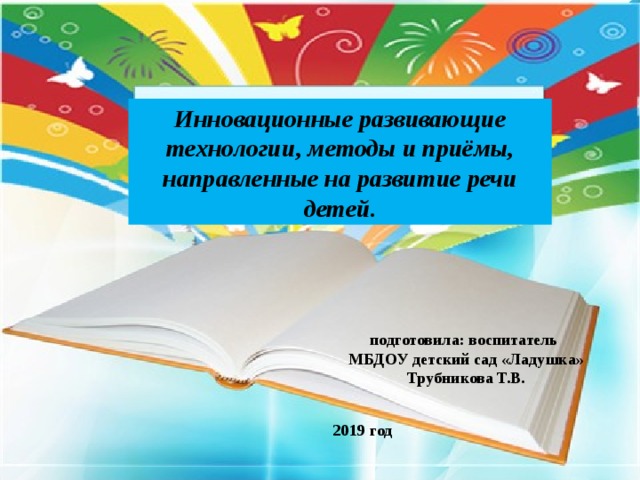 Инновационные развивающие технологии, методы и приёмы, направленные на развитие речи детей. подготовила: воспитатель МБДОУ детский сад «Ладушка» Трубникова Т.В. 2019 год