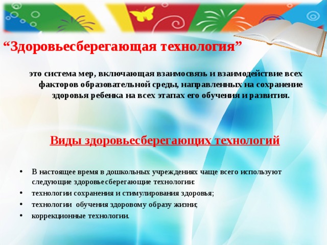 “ Здоровьесберегающая технология”   это система мер, включающая взаимосвязь и взаимодействие всех факторов образовательной среды, направленных на сохранение здоровья ребенка на всех этапах его обучения и развития. Виды здоровьесберегающих технологий  В настоящее время в дошкольных учреждениях чаще всего используют следующие здоровьесберегающие технологии: технологии сохранения и стимулирования здоровья; технологии обучения здоровому образу жизни; коррекционные технологии.