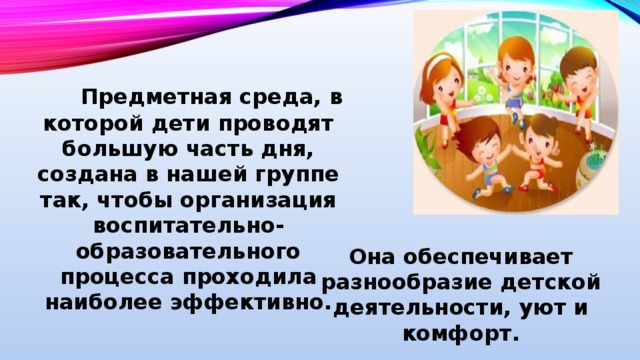 Предметная среда, в которой дети проводят большую часть дня, создана в нашей группе так, чтобы организация воспитательно-образовательного процесса проходила наиболее эффективно.   Она обеспечивает разнообразие детской деятельности, уют и комфорт.