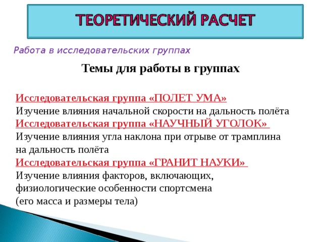 Работа в исследовательских группах Темы для работы в группах Исследовательская группа «ПОЛЕТ УМА»  Изучение влияния начальной скорости на дальность полёта Исследовательская группа «НАУЧНЫЙ УГОЛОК» Изучение влияния угла наклона при отрыве от трамплина на дальность полёта Исследовательская группа «ГРАНИТ НАУКИ» Изучение влияния факторов, включающих, физиологические особенности спортсмена (его масса и размеры тела)