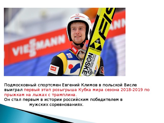 Подмосковный спортсмен Евгений Климов в польской Висле выиграл первый этап розыгрыша Кубка мира сезона 2018-2019 по прыжкам на лыжах с трамплина. Он стал первым в истории российским победителем в  мужских соревнованиях.