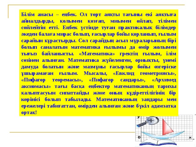 Білім анасы – еңбек. Ол төрт аяқты тағыны екі аяқтыға айналдырды, қолымен қозғап, миымен ойлап, тілімен сөйлейтін етті. Еңбек үстінде туған практикалық білімдер әкеден балаға мирас болып, ғасырлар бойы қорланып, ғылым сарайын құрастырды. Сол сарайдың асыл мұраларының бірі болып саналатын математика ғылымы да өмір жолымен тығыз байланысты. «Математика» гректің ғылым, ілім сөзінен алынған. Математика жүйеленген, орнықты, үнемі дамуда болатын және мазмұны ғасырлар бойы өзгеріске ұшырамаған ғылым. Мысалы, «Евклид геометриясы», «Пифагор теоремасы», «Пифагор сандары», «Архимед аксиомасы» тағы басқа еңбектер математиканың тарихы қалыптасуын сипаттайды және оның құдіреттілігінің бір көрінісі болып табылады. Математиканың заңдары мен ережелері табиғаттан, өмірден алынған және бүкіл адамзатқа ортақ!