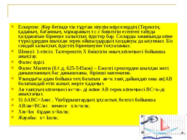 Ескертпе: Жер бетінде тік тұрған зәулім нәрселердің (Теректің, қаданың, бағанның, мұнараның т.с.с биіктігін есептеп табуда қолданатын бірнеше халықтық әдістер бар. Соларды заманында көне түркілдерден шыққан зерек ойшылдардың қолдануы да ықтимал. Біз сондай халықтық әдістің бірнешеуіне тоқталамыз. Шешуі: 1-тәсіл. Талтеректің Х биіктігін оның көлеңкесі бойынша анықтау. Фалес әдісі. Фалес Милети (б.ғ.д, 625-545жж) – Ежелгі гректерден шыққан жеті данышпанның бас данышпаны, бірінші математик. Ұзындығы адам бойына тең болатын ав=к таяқ дайындап оны ав||АВ болатындай етіп жазық жерге қадаңыз. Ав таяқтың көлеңкесі вс=m- ді және АВ терек көлеңкесі ВС=n-ді анықтаңыз. 3) ∆АВС=∆авс , Үшбұрыштардың ұқсастық белгісі бойынша АВ/ав = ВС/вс немесе х/к = n / m ; Xm = kn  бұдан x = kn / m ; Жауабы: х = kn / m ;