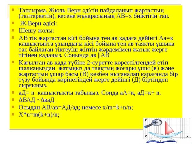 Тапсырма. Жюль Верн әдісін пайдаланып жартастың (талтеректің), кесене мұнарасының АВ=х биіктігін тап.  Ж.Верн әдісі: Шешу жолы: АВ тік жартастан кісі бойына тең ав қадаға дейінгі Аа=к қашықтықта ұзындығы кісі бойына тең ав таяқты ұшына тас байлаған тіктеуіш жіптің жәрдемімен жазық жерге тігінен қадаңыз. Соңында ав ||АВ Қағылған ав қада түбіне 2-суретте көрсетілгендей етіп шалқаңыздан жатыңыз да таяқтың жоғары ұшы (в) және жартастың ұшар басы (В) көзбен нысаналап қарағанда бір түзу бойында көрінетіндей жерге дейінгі (Д) біртіндеп сырғыңыз. аД= n қашықтықты табыңыз. Сонда аА=к, аД=к+ n. ∆ ВАД ~∆ваД Осыдан АВ/ав=АД/ад; немесе х/ m = k + n / n ; X*n=m(k+n)/n;