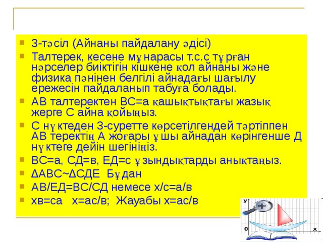 3-тәсіл (Айнаны пайдалану әдісі) Талтерек, кесене мұнарасы т.с.с тұрған нәрселер биіктігін кішкене қол айнаны және физика пәнінен белгілі айнадағы шағылу ережесін пайдаланып табуға болады. АВ талтеректен ВС=а қашықтықтағы жазық жерге С айна қойыңыз. С нүктеден 3-суретте көрсетілгендей тәртіппен АВ теректің А жоғары ұшы айнадан көрінгенше Д нүктеге дейін шегініңіз. ВС=а, СД=в, ЕД=с ұзындықтарды анықтаңыз. ∆ АВС~∆СДЕ Бұдан АВ/ЕД=ВС/СД немесе х/с=а/в хв=са х=ас/в; Жауабы х=ас/в