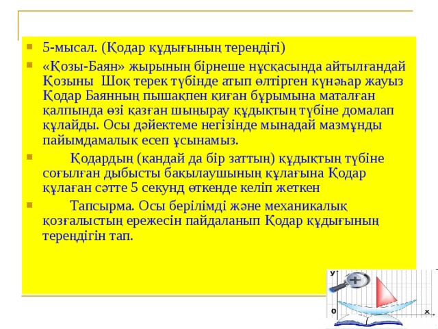 5-мысал. (Қодар құдығының тереңдігі) «Қозы-Баян» жырының бірнеше нұсқасында айтылғандай Қозыны Шоқ терек түбінде атып өлтірген күнәһар жауыз Қодар Баянның пышақпен қиған бұрымына маталған қалпында өзі қазған шыңырау құдықтың түбіне домалап құлайды. Осы дәйектеме негізінде мынадай мазмұнды пайымдамалық есеп ұсынамыз.  Қодардың (қандай да бір заттың) құдықтың түбіне соғылған дыбысты бақылаушының құлағына Қодар құлаған сәтте 5 секунд өткенде келіп жеткен  Тапсырма. Осы берілімді және механикалық қозғалыстың ережесін пайдаланып Қодар құдығының тереңдігін тап.