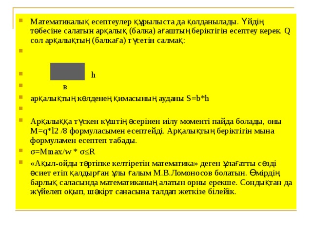 Математикалық есептеулер құрылыста да қолданылады. Үйдің төбесіне салатын арқалық (балка) ағаштың беріктігін есептеу керек. Q сол арқалықтың (балкаға) түсетін салмақ:   h  в арқалықтың көлденең қимасының ауданы S=b*h Арқалыққа түскен күштің әсерінен иілу моменті пайда болады, оны М=q*l2 /8 формуласымен есептейді. Арқалықтың беріктігін мына формуламен есептеп табады. σ=Мmax/w * σ≤R «Ақыл-ойды тәртіпке келтіретін математика» деген ұлағатты сөзді өсиет етіп қалдырған ұлы ғалым М.В.Ломоносов болатын. Өмірдің барлық саласында математиканың алатын орны ерекше. Сондықтан да жүйелеп оқып, шәкірт санасына талдап жеткізе білейік.