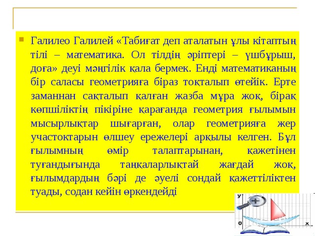 Галилео Галилей «Табиғат деп аталатын ұлы кітаптың тілі – математика. Ол тілдің әріптері – үшбұрыш, доға» деуі мәңгілік қала бермек. Енді математиканың бір саласы геометрияға біраз тоқталып өтейік. Ерте заманнан сақталып қалған жазба мұра жоқ, бірақ көпшіліктің пікіріне қарағанда геометрия ғылымын мысырлықтар шығарған, олар геометрияға жер участоктарын өлшеу ережелері арқылы келген. Бұл ғылымның өмір талаптарынан, қажетінен туғандығында таңқаларлықтай жағдай жоқ, ғылымдардың бәрі де әуелі сондай қажеттіліктен туады, содан кейін өркендейді