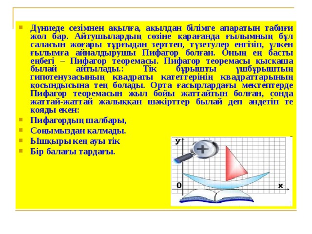 Дүниеде сезімнен ақылға, ақылдан білімге апаратын табиғи жол бар. Айтушылардың сөзіне қарағанда ғылымның бұл саласын жоғары тұрғыдан зерттеп, түзетулер енгізіп, үлкен ғылымға айналдырушы Пифагор болған. Оның ең басты еңбегі – Пифагор теоремасы. Пифагор теоремасы қысқаша былай айтылады.: Тік бұрышты үшбұрыштың гипотенузасының квадраты катеттерінің квадраттарының қосындысына тең болады. Орта ғасырлардағы мектептерде Пифагор теоремасын жыл бойы жаттайтын болған, сонда жаттай-жаттай жалыққан шәкірттер былай деп әндетіп те қояды екен: Пифагордың шалбары, Соңымыздан қалмады. Ышқыры кең ауы тік Бір балағы тардағы.