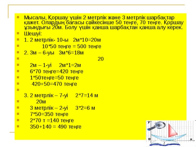 Мысалы, Қоршау үшін 2 метрлік және 3 метрлік шарбақтар қажет. Олардың бағасы сәйкесінше 50 теңге, 70 теңге. Қоршау ұзындығы 20м. Болу үшін қанша шарбақтан қанша алу керек. Шешуі: 1. 2 метрлік- 10-ы 2м*10=20м  10*50 теңге = 500 теңге 2. 3м – 6-уы 3м*6=18м  20  2м – 1-уі 2м*1=2м    6*70 теңге=420 теңге  1*50теңге=50 теңге  420+50=470 теңге  3. 2 метрлік – 7-уі 2*7=14 м  20м  3 метрлік – 2-уі 3*2=6 м  7*50=350 теңге  2*70 т =140 теңге  350+140 = 490 теңге
