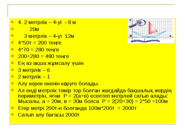 4. 2 метрлік – 4-уі - 8 м  20м  3 метрлік – 4-уі 12м 4*50т = 200 теңге 4*70 = 280 теңге 200+280 = 480 теңге Ең аз ақша жұмсалу үшін 3 метрлік – 6 2 метрлік – 1 Алу керек екенін көруге болады. Ал енді метрлік темір тор болған жағдайда бақшалық жердің периметрін, яғни Р = 2(а+в) есептеп метрлей сатып алады: Мысалы, а = 20м, в = 30м болса Р = 2(20+30) = 2*50 =100м Егер метрі 200т-н болғанда 100м*200т = 2000т Сатып алу бағасы 2000т
