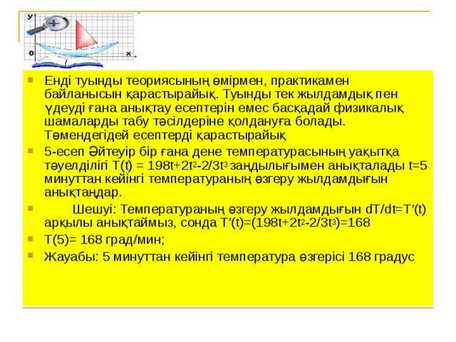 Енді туынды теориясының өмірмен, практикамен байланысын қарастырайық. Туынды тек жылдамдық пен үдеуді ғана анықтау есептерін емес басқадай физикалық шамаларды табу тәсілдеріне қолдануға болады. Төмендегідей есептерді қарастырайық 5-есеп Әйтеуір бір ғана дене температурасының уақытқа тәуелділігі Т(t) = 198t+2t 2 -2/3t 3 заңдылығымен анықталады t=5 минуттан кейінгі температураның өзгеру жылдамдығын анықтаңдар.  Шешуі: Температураның өзгеру жылдамдығын dT/dt=T′(t) арқылы анықтаймыз, сонда T′(t)=(198t+2t 2 -2/3t 3 )=168 T (5)= 168 град/мин; Жауабы: 5 минуттан кейінгі температура өзгерісі 168 градус