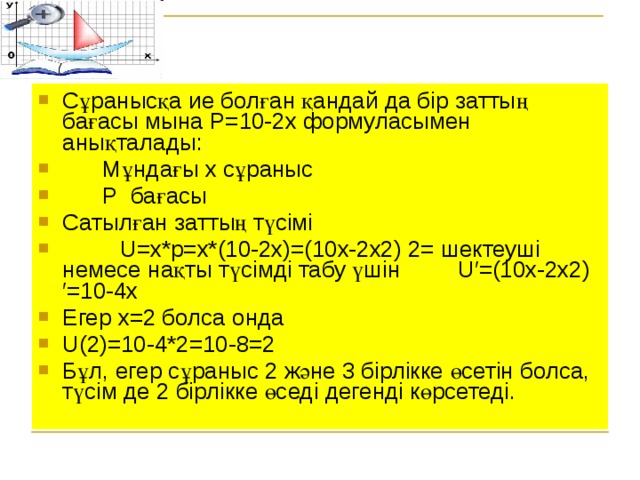 Сұранысқа ие болған қандай да бір заттың бағасы мына Р=10-2х формуласымен анықталады:   Мұндағы х сұраныс  Р бағасы Сатылған заттың түсімі  U=x*p=x*(10-2x)=(10x-2x2) 2= шектеуші немесе нақты түсімді табу үшін U′=(10x-2x2) ′=10-4х Егер х=2 болса онда U(2)=10-4*2=10-8=2 Бұл, егер сұраныс 2 және 3 бірлікке өсетін болса, түсім де 2 бірлікке өседі дегенді көрсетеді.