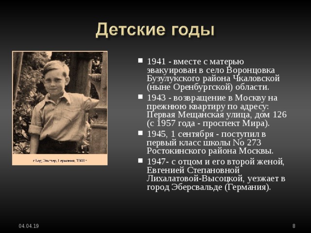 1941 - вместе с матерью эвакуирован в село Воронцовка Бузулукского района Чкаловской (ныне Оренбургской) области. 1943 - возвращение в Москву на прежнюю квартиру по адресу: Первая Мещанская улица, дом 126 (с 1957 года - проспект Мира). 1945, 1 сентября - поступил в первый класс школы No 273 Ростокинского района Москвы. 1947- с отцом и его второй женой, Евгенией Степановной Лихалатовой-Высоцкой, уезжает в город Эберсвальде (Германия). 1941 - вместе с матерью эвакуирован в село Воронцовка Бузулукского района Чкаловской (ныне Оренбургской) области. 1943 - возвращение в Москву на прежнюю квартиру по адресу: Первая Мещанская улица, дом 126 (с 1957 года - проспект Мира). 1945, 1 сентября - поступил в первый класс школы No 273 Ростокинского района Москвы. 1947- с отцом и его второй женой, Евгенией Степановной Лихалатовой-Высоцкой, уезжает в город Эберсвальде (Германия).