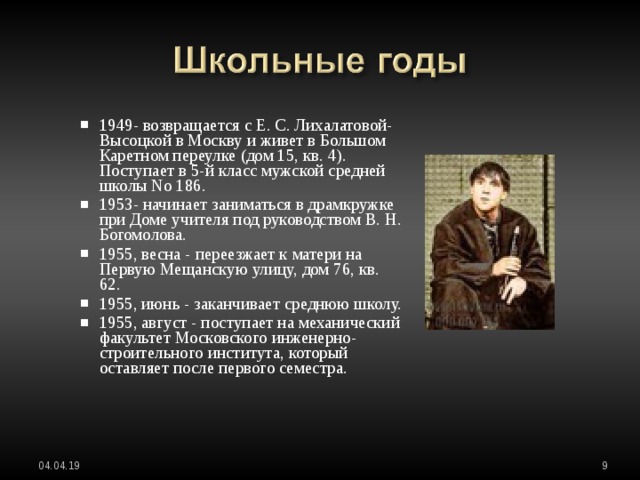 1949- возвращается с Е. С. Лихалатовой-Высоцкой в Москву и живет в Большом Каретном переулке (дом 15, кв. 4). Поступает в 5-й класс мужской средней школы No 186. 1953- начинает заниматься в драмкружке при Доме учителя под руководством В. Н. Богомолова. 1955, весна - переезжает к матери на Первую Мещанскую улицу, дом 76, кв. 62. 1955, июнь - заканчивает среднюю школу. 1955, август - поступает на механический факультет Московского инженерно-строительного института, который оставляет после первого семестра. 1949- возвращается с Е. С. Лихалатовой-Высоцкой в Москву и живет в Большом Каретном переулке (дом 15, кв. 4). Поступает в 5-й класс мужской средней школы No 186. 1953- начинает заниматься в драмкружке при Доме учителя под руководством В. Н. Богомолова. 1955, весна - переезжает к матери на Первую Мещанскую улицу, дом 76, кв. 62. 1955, июнь - заканчивает среднюю школу. 1955, август - поступает на механический факультет Московского инженерно-строительного института, который оставляет после первого семестра.