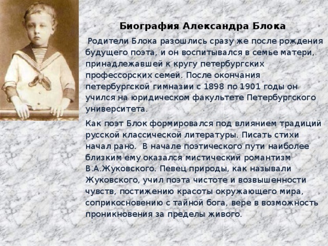 Биография Александра Блока     Родители Блока разошлись сразу же после рождения будущего поэта, и он воспитывался в семье матери, принадлежавшей к кругу петербургских профессорских семей. После окончания петербургской гимназии с 1898 по 1901 годы он учился на юридическом факультете Петербургского университета. Как поэт Блок формировался под влиянием традиций русской классической литературы. Писать стихи начал рано.  В начале поэтического пути наиболее близким ему оказался мистический романтизм В.А.Жуковского. Певец природы, как называли Жуковского, учил поэта чистоте и возвышенности чувств, постижению красоты окружающего мира, соприкосновению с тайной бога, вере в возможность проникновения за пределы живого.