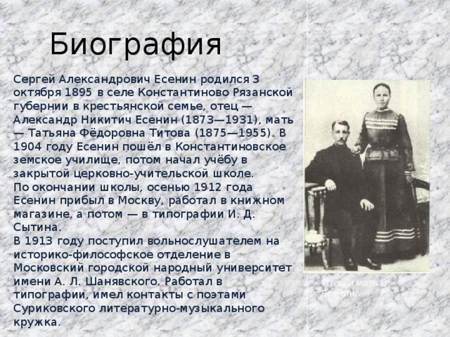 Биография Сергей Александрович Есенин родился 3 октября 1895 в селе Константиново Рязанской губернии в крестьянской семье, отец — Александр Никитич Есенин (1873—1931), мать — Татьяна Фёдоровна Титова (1875—1955). В 1904 году Есенин пошёл в Константиновское земское училище, потом начал учёбу в закрытой церковно-учительской школе. По окончании школы, осенью 1912 года Есенин прибыл в Москву, работал в книжном магазине, а потом — в типографии И. Д. Сытина. В 1913 году поступил вольнослушателем на историко-философское отделение в Московский городской народный университет имени А. Л. Шанявского. Работал в типографии, имел контакты с поэтами Суриковского литературно-музыкального кружка. Отец и мать С. Есенина