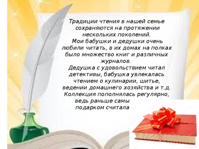 Традиции чтения в нашей семье  сохраняются на протяжении  нескольких поколений.  Мои бабушки и дедушки очень любили читать, в их домах на полках было множество книг и различных журналов. Дедушка с удовольствием читал детективы, бабушка увлекалась чтением о кулинарии, шитье, ведении домашнего хозяйства и т.д. Коллекция пополнялась регулярно, ведь раньше самым лучшим подарком считалась книга.
