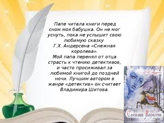 Папе читала книги перед сном моя бабушка. Он не мог уснуть, пока не услышит свою любимую сказку Г.Х. Андерсена «Снежная королева». Мой папа перенял от отца страсть к чтению детективов, и часто просиживал за любимой книгой до поздней ночи. Лучшим автором в жанре «детектив» он считает Владимира Шитова.  